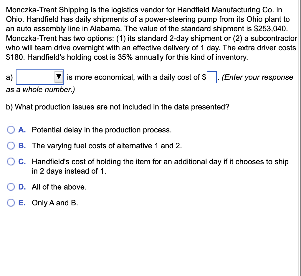 Monczka-Trent Shipping is the logistics vendor for Handfield Manufacturing Co. in
Ohio. Handfield has daily shipments of a power-steering pump from its Ohio plant to
an auto assembly line in Alabama. The value of the standard shipment is $253,040.
Monczka-Trent has two options: (1) its standard 2-day shipment or (2) a subcontractor
who will team drive overnight with an effective delivery of 1 day. The extra driver costs
$180. Handfield's holding cost is 35% annually for this kind of inventory.
a)
is more economical, with a daily cost of $
(Enter your response
as a whole number.)
b) What production issues are not included in the data presented?
A. Potential delay in the production process.
B. The varying fuel costs of alternative 1 and 2.
C. Handfield's cost of holding the item for an additional day if it chooses to ship
in 2 days instead of 1.
D. All of the above.
E. Only A and B.