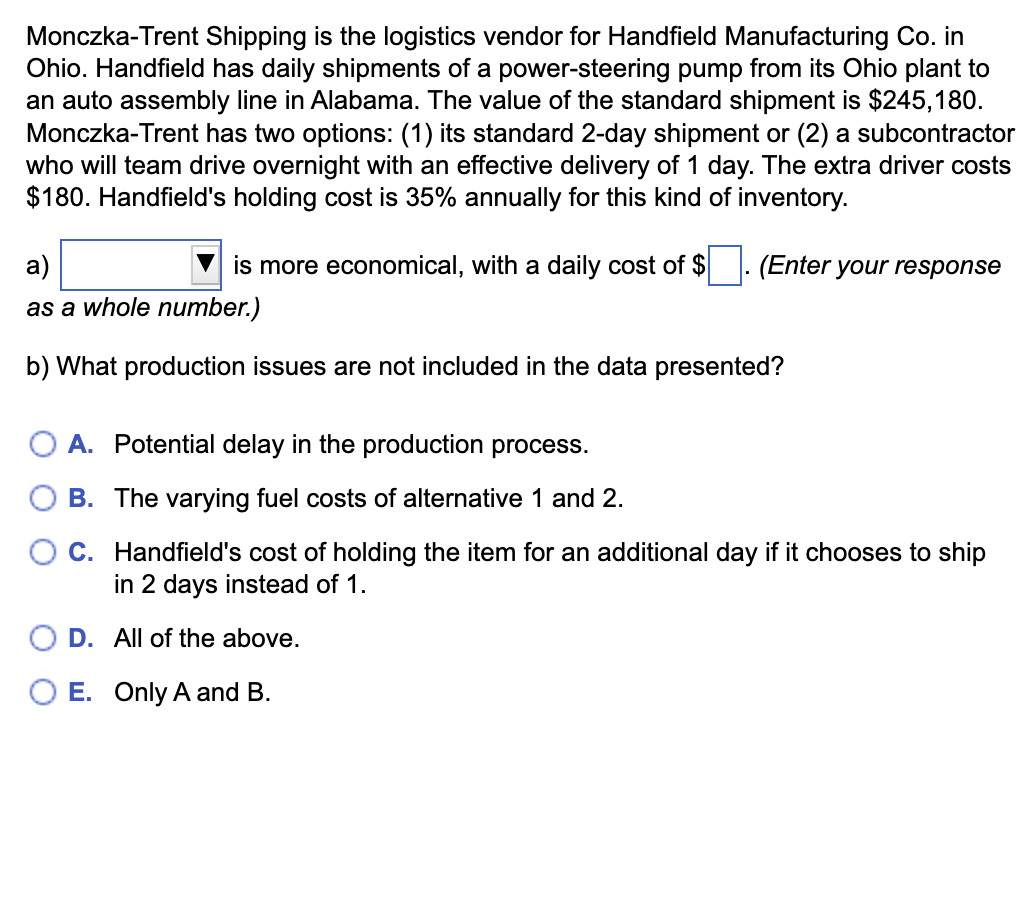 Monczka-Trent Shipping is the logistics vendor for Handfield Manufacturing Co. in
Ohio. Handfield has daily shipments of a power-steering pump from its Ohio plant to
an auto assembly line in Alabama. The value of the standard shipment is $245,180.
Monczka-Trent has two options: (1) its standard 2-day shipment or (2) a subcontractor
who will team drive overnight with an effective delivery of 1 day. The extra driver costs
$180. Handfield's holding cost is 35% annually for this kind of inventory.
a)
is more economical, with a daily cost of $
(Enter your response
as a whole number.)
b) What production issues are not included in the data presented?
OA. Potential delay in the production process.
B. The varying fuel costs of alternative 1 and 2.
C. Handfield's cost of holding the item for an additional day if it chooses to ship
in 2 days instead of 1.
D. All of the above.
E. Only A and B.