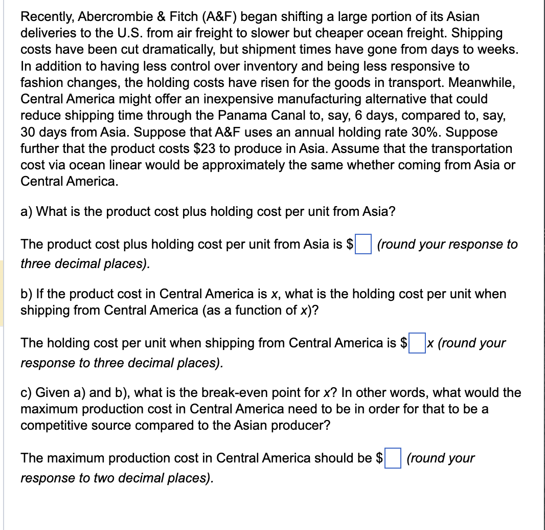 Recently, Abercrombie & Fitch (A&F) began shifting a large portion of its Asian
deliveries to the U.S. from air freight to slower but cheaper ocean freight. Shipping
costs have been cut dramatically, but shipment times have gone from days to weeks.
In addition to having less control over inventory and being less responsive to
fashion changes, the holding costs have risen for the goods in transport. Meanwhile,
Central America might offer an inexpensive manufacturing alternative that could
reduce shipping time through the Panama Canal to, say, 6 days, compared to, say,
30 days from Asia. Suppose that A&F uses an annual holding rate 30%. Suppose
further that the product costs $23 to produce in Asia. Assume that the transportation
cost via ocean linear would be approximately the same whether coming from Asia or
Central America.
a) What is the product cost plus holding cost per unit from Asia?
The product cost plus holding cost per unit from Asia is $
three decimal places).
(round your response to
b) If the product cost in Central America is x, what is the holding cost per unit when
shipping from Central America (as a function of x)?
The holding cost per unit when shipping from Central America is $ x (round your
response to three decimal places).
c) Given a) and b), what is the break-even point for x? In other words, what would the
maximum production cost in Central America need to be in order for that to be a
competitive source compared to the Asian producer?
The maximum production cost in Central America should be $
response to two decimal places).
(round your