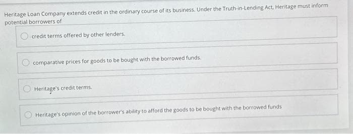 Heritage Loan Company extends credit in the ordinary course of its business. Under the Truth-in-Lending Act, Heritage must inform
potential borrowers of
credit terms offered by other lenders.
comparative prices for goods to be bought with the borrowed funds.
Heritage's credit terms.
Heritage's opinion of the borrower's ability to afford the goods to be bought with the borrowed funds