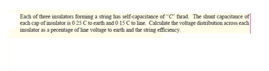 Each of three insulators forming a string has self-capacitance of "C" farad. The shunt capacitance of
each cap of insulator is 0-25 C to earth and 0-15 C to line. Calculate the voltage distribution across each
insulator as a pecentage of line voltage to earth and the string efficiency.
