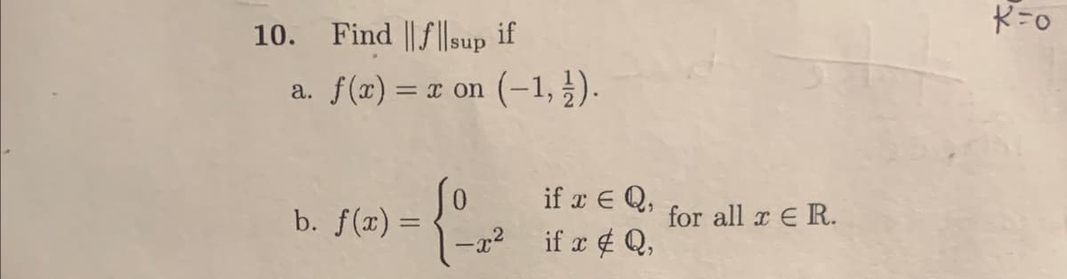 10. Find ||f||sup if
a. f(x) = x on (-1, 1).
(2) - {²-²²
b. f(x) =
if x = Q,
-x² if x # Q,
for all x ER.
K=0