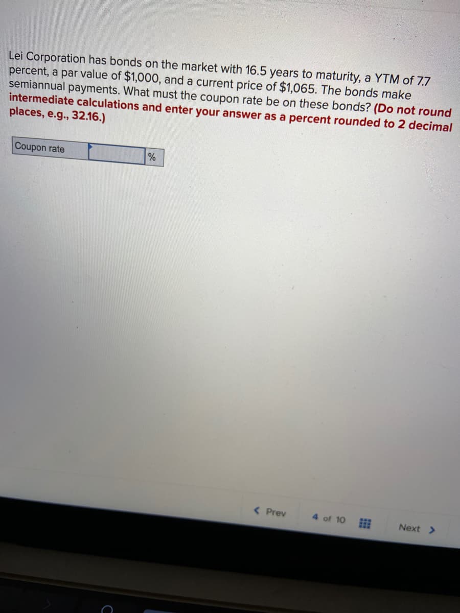 Lei Corporation has bonds on the market with 16.5 years to maturity, a YTM of 7.7
percent, a par value of $1,000, and a current price of $1,065. The bonds make
semiannual payments. What must the coupon rate be on these bonds? (Do not round
intermediate calculations and enter your answer as a percent rounded to 2 decimal
places, e.g., 32.16.)
Coupon rate
( Prev
4 of 10
Next >
