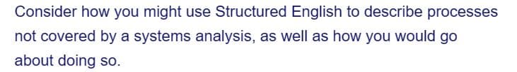 Consider how you might use Structured English to describe processes
not covered by a systems analysis, as well as how you would go
about doing so.