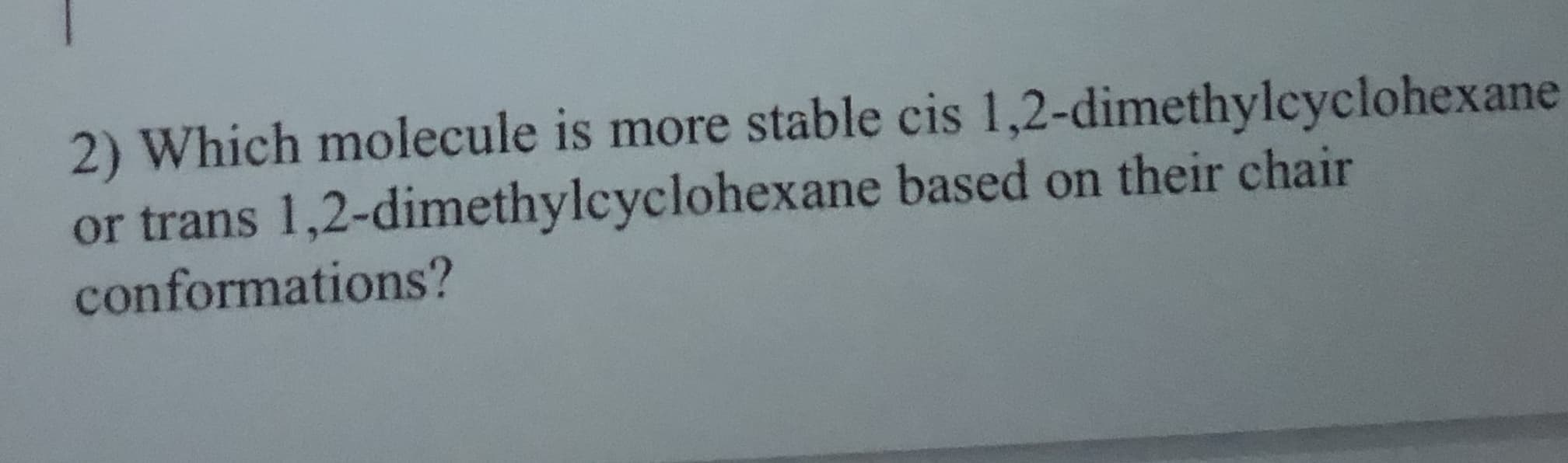 2) Which molecule is more stable cis 1,2-dimethylcyclohexane
or trans 1,2-dimethylcyclohexane based on their chair
conformations?
