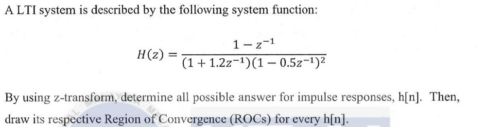 ALTI system is described by the following system function:
H(z)
=
1-z-1
(1 + 1.2z-¹) (1 - 0.5z-¹)²
By using z-transform, determine all possible answer for impulse responses, h[n]. Then,
draw its respective Region of Convergence (ROCs) for every h[n].