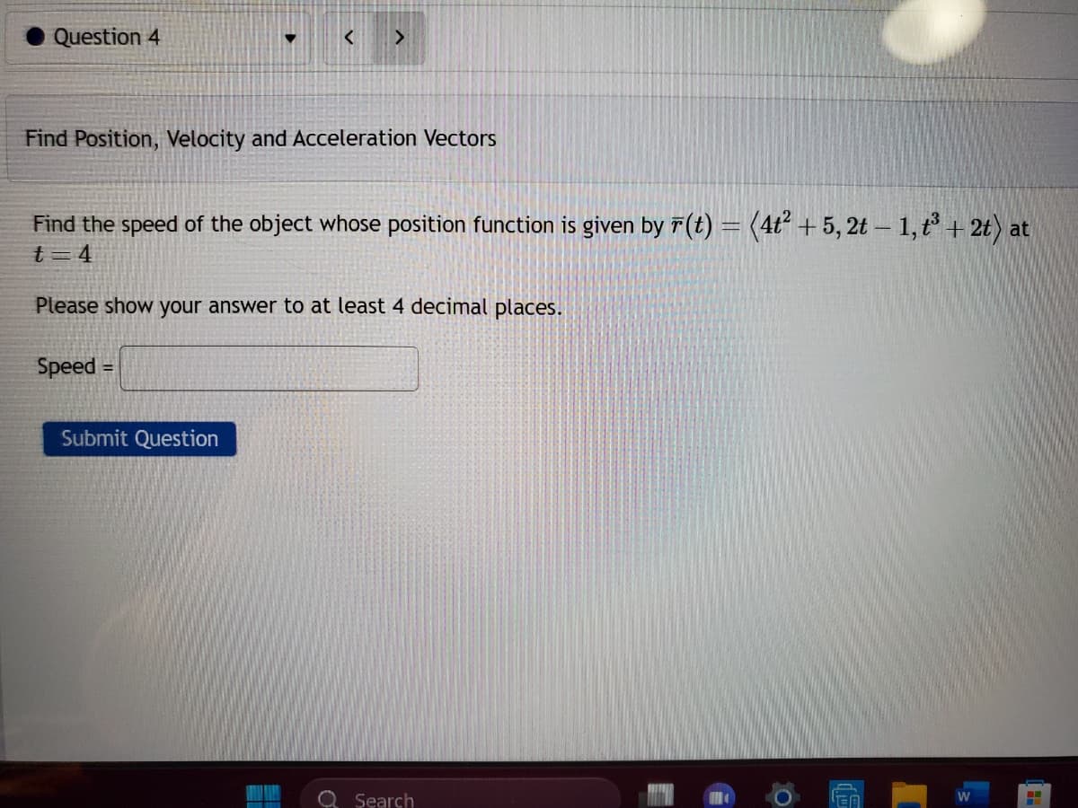 Question 4
Find Position, Velocity and Acceleration Vectors
>
Find the speed of the object whose position function is given by F(t) = (4t² +5,2t - 1, t³ + 2t) at
t=4
Please show your answer to at least 4 decimal places.
Speed =
Submit Question
Search
0
W