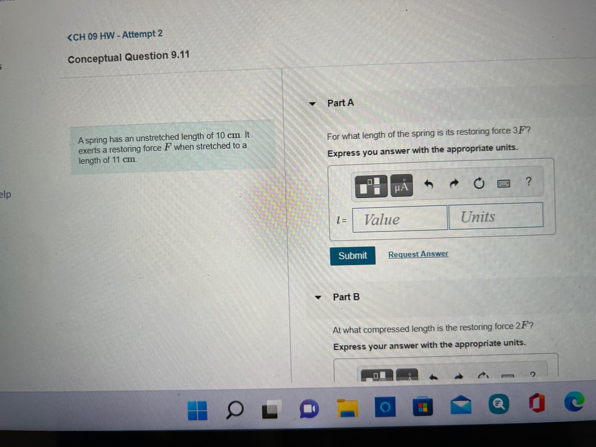 <CH 09 HW - Attempt 2
Conceptual Question 9.11
Part A
A spring has an unstretched length of 10 cm. It
exerts a restoring force F when stretched to a
length of 11 cm
For what length of the spring is its restoring force 3F?
Express you answer with the appropriate units.
elp
HA
= 1
Value
Units
Submit
Request Answer
Part B
At what compressed length is the restoring force 2F?
Express your answer with the appropriate units.
