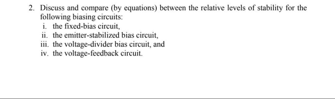 2. Discuss and compare (by equations) between the relative levels of stability for the
following biasing circuits:
i. the fixed-bias circuit,
ii. the emitter-stabilized bias circuit,
iii. the voltage-divider bias circuit, and
iv. the voltage-feedback circuit.
