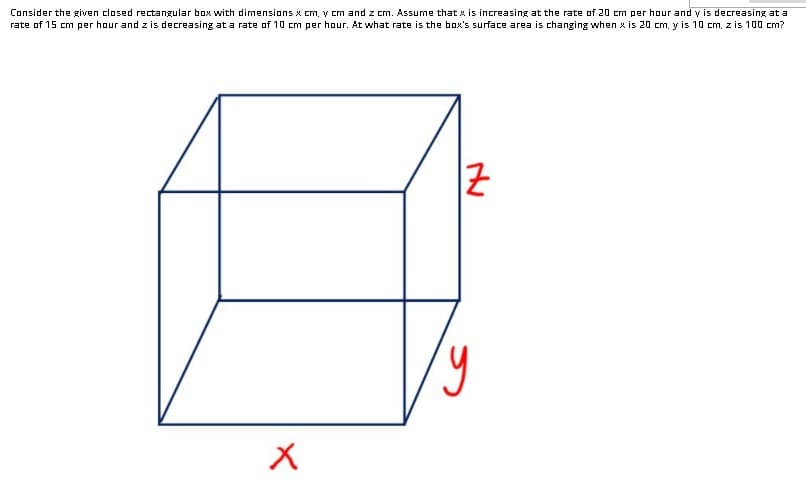 Consider the given closed rectangular box with dimensions x cm, v cm and z cm. Assume that x is increasing at the rate of 20 cm per hour and v is decreasing at a
rate of 15 cm per hour and z is decreasing at a rate of 10 cm per hour. At what rate is the box's surface area is changing when x is 20 cm, y is 10 cm, z is 100 cm?
|군
