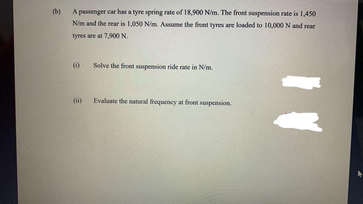 (b)
A passenger car has a tyre spring rate of 18,900 N/m. The front suspension rate is 1,450
N/m and the rear is 1,050 N/m. Assume the front tyres are loaded to 10,000 N and rear
tyres are at 7,900 N.
(i)
Solve the front suspension ride rate in N/m.
(11)
Evaluate the natural frequency at front suspension.
