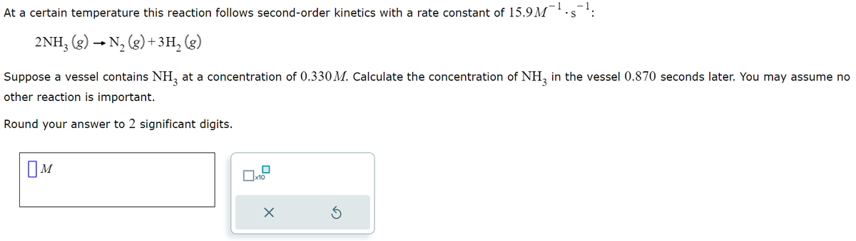 At a certain temperature this reaction follows second-order kinetics with a rate constant of 15.9M
2NH3 (g) → N₂(g) + 3H₂(g)
M
Suppose a vessel contains NH3 at a concentration of 0.330M. Calculate the concentration of NH3 in the vessel 0.870 seconds later. You may assume no
other reaction is important.
Round your answer to 2 significant digits.
x10
-1
X
.S