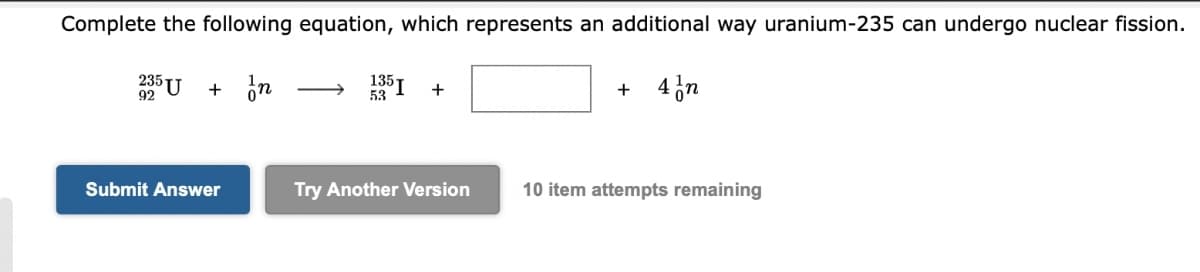 Complete the following equation, which represents an additional way uranium-235 can undergo nuclear fission.
235 J
92
+ n
Submit Answer
1351
53
+
Try Another Version
+ 4 n
10 item attempts remaining