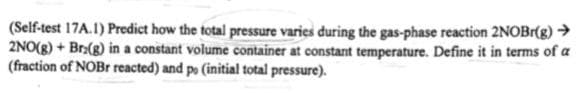 (Self-test 17A.1) Predict how the total pressure varies during the gas-phase reaction 2NOBr(g) →
2NO(g) + Br:(g) in a constant volume container at constant temperature. Define it in terms of a
(fraction of NOBr reacted) and po (initial total pressure).
