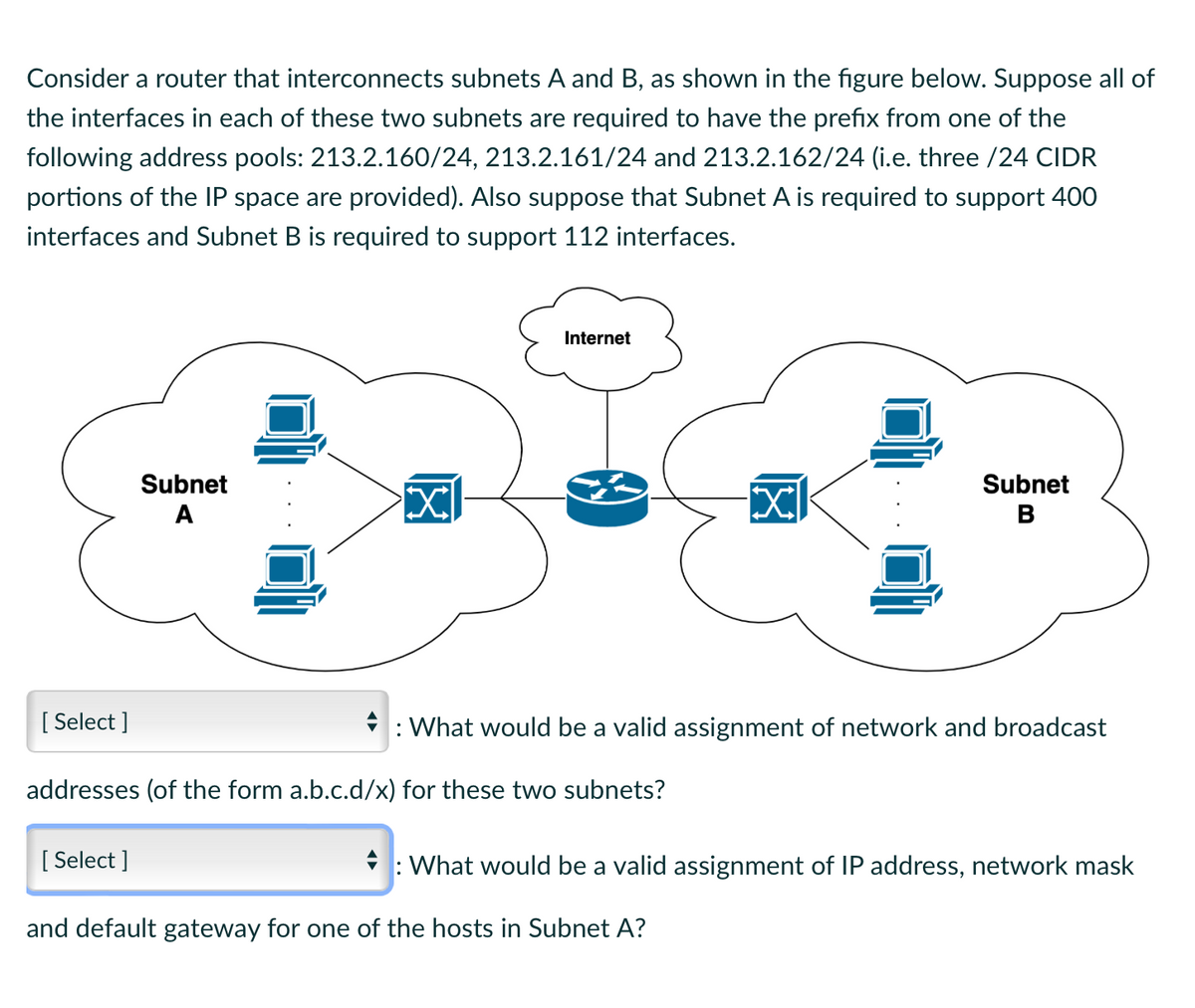 Consider a router that interconnects subnets A and B, as shown in the figure below. Suppose all of
the interfaces in each of these two subnets are required to have the prefix from one of the
following address pools: 213.2.160/24, 213.2.161/24 and 213.2.162/24 (i.e. three /24 CIDR
portions of the IP space are provided). Also suppose that Subnet A is required to support 400
interfaces and Subnet B is required to support 112 interfaces.
[Select]
Subnet
A
[Select]
X
Internet
addresses (of the form a.b.c.d/x) for these two subnets?
XI
: What would be a valid assignment of network and broadcast
Subnet
B
and default gateway for one of the hosts in Subnet A?
: What would be a valid assignment of IP address, network mask