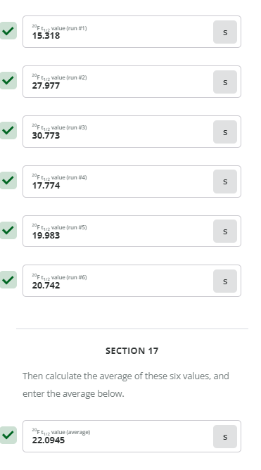 20F 1/2 value (run #1)
15.318
20F 1/2 value (run #2)
27.977
20F 1/2 value (run #3)
30.773
20F 1/2 value (run #4)
17.774
20F 2 value (run #5)
19.983
20F 1/2 value (run #6)
20.742
SECTION 17
Then calculate the average of these six values, and
enter the average below.
20F 1/2 value (average)
22.0945
S
S
S
S
S