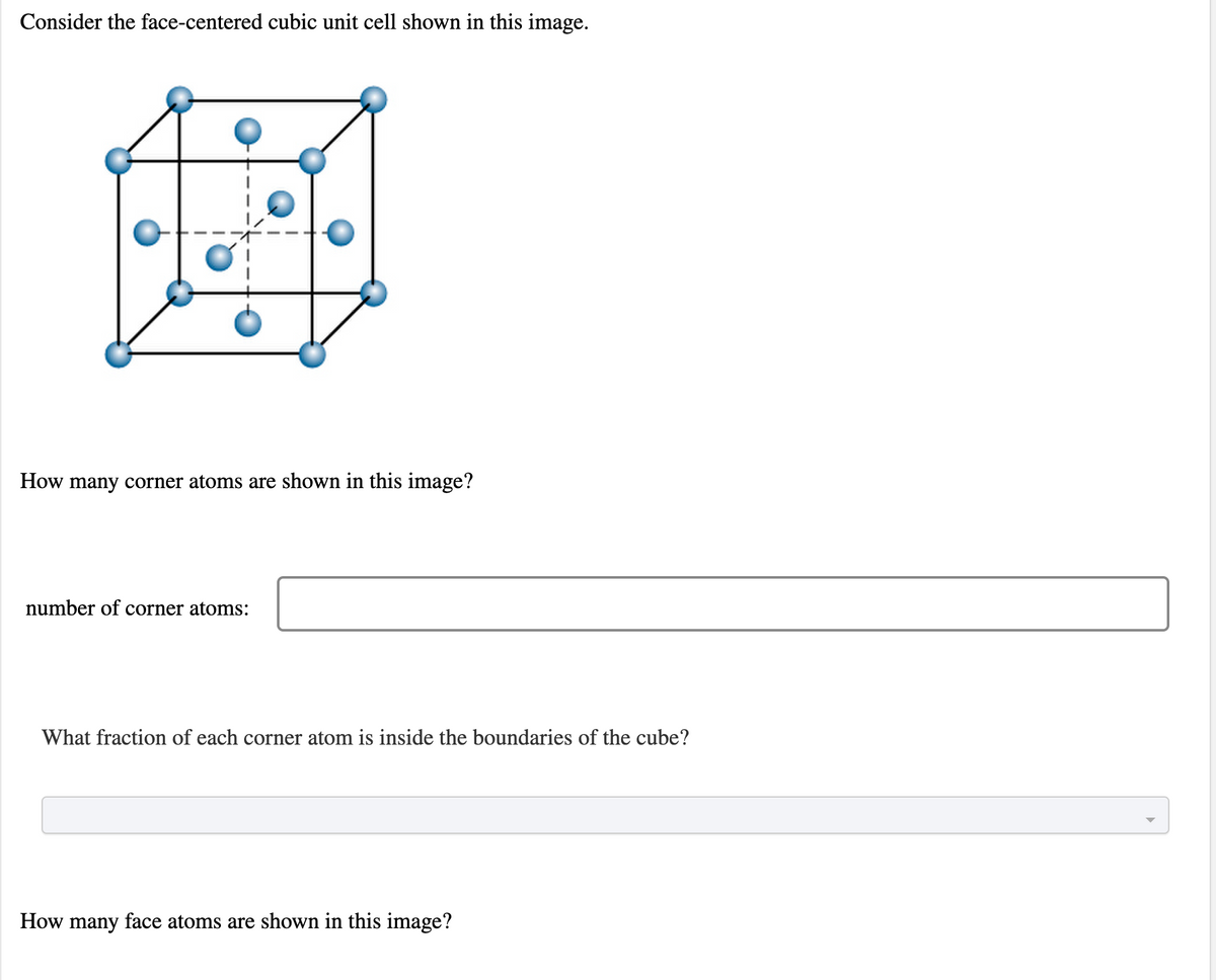 Consider the face-centered cubic unit cell shown in this image.
How many corner atoms are shown in this image?
number of corner atoms:
What fraction of each corner atom is inside the boundaries of the cube?
How many face atoms are shown in this image?
