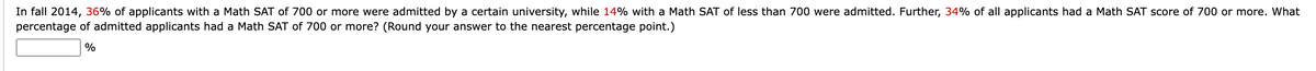 In fall 2014, 36% of applicants with a Math SAT of 700 or more were admitted by a certain university, while 14% with a Math SAT of less than 700 were admitted. Further, 34% of all applicants had a Math SAT score of 700 or more. What
percentage of admitted applicants had a Math SAT of 700 or more? (Round your answer to the nearest percentage point.)
%