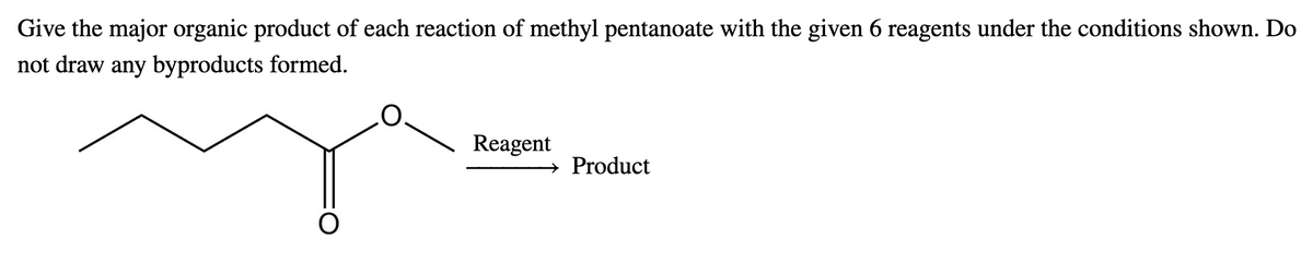 Give the major organic product of each reaction of methyl pentanoate with the given 6 reagents under the conditions shown. Do
not draw any byproducts formed.
Reagent
Product