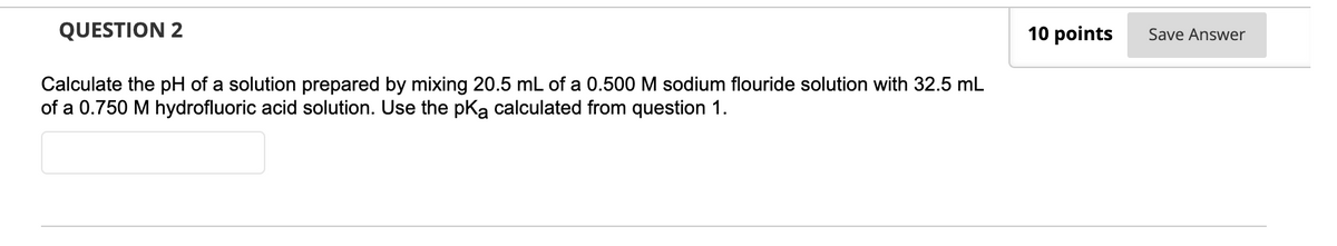 QUESTION 2
10 points
Save Answer
Calculate the pH of a solution prepared by mixing 20.5 mL of a 0.500 M sodium flouride solution with 32.5 mL
of a 0.750 M hydrofluoric acid solution. Use the pka calculated from question 1.
