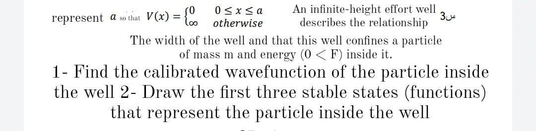 (0
represent a so that V(x) = {
0 < x < a
otherwise
An infinite-height effort well
3
describes the relationship
The width of the well and that this well confines a particle
of mass m and energy (0 < F) inside it.
1- Find the calibrated wavefunction of the particle inside
the well 2- Draw the first three stable states (functions)
that represent the particle inside the well
