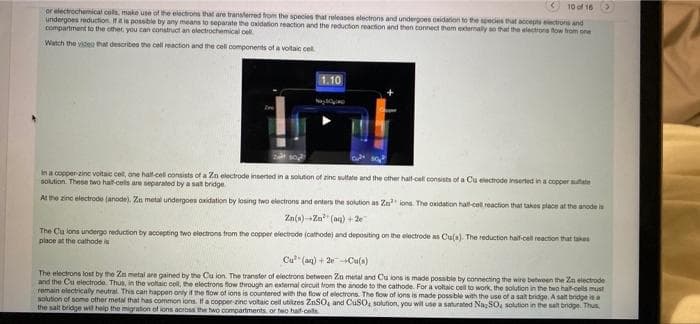 10 of 16
or electrochemical cols, make use of the electrons that are transterred from the species at releases electrons and undergoes onidation to the species that accepts electrons and
undergoes reduction. IAs possble by any means to separate the axidation reaction and the reduction reaction and then connect tham extermaly so that the electrone fow hom one
compartment to the other, you can construct an electrochemical oell.
Watch the videu that describes the cel reaction and the cell components of a voltaic cel.
1.10
oste
In a copper-zine voitaic cel, one halt-cell consists of a Zn electrode insered in a solution of zinc sultate and the other halt-cell consists of a Cu electrode inserted in a copper sutate
solution. These two hat-cels are separated by a sat bridge
At the zino electrode (anode). Zn metal undergoes oxidation by losing two electrons and enters the solution as Zn ions. The oxidation hall-coll reaction that takes place at the anode is
Za(s)--Za" (aa) + 2e
The Cu lons undergo reduction by accepting two electrons from the copper electrode (cathodej and depositing on the electrode as Cula). The reduction half-cel reaction that takes
place at the calhode is
Cu" (aq) + 20Cu(s)
The electrons lost by the Zn metal are gained by the Cu lon. The transfer of electrons between Zn metal and Cu ions is made possible by connecting the wire between the Zn electrode
and the Cu electrode. Thus, in the voltaic coll, the electrons fow through an extermal circuit trom the anode to the cathode. For a voltaic cel to work, the solution in the two halt-cells must
remain electrically neutral. This can happen onty if the flow of ions is countered with the flow of electrons. The flow of lons is made possible with the use of a salt bridge. A salt bridge iaa
solution of some other metal that has common ions. IHa copper-zinc votaic cel ubilzes ZnSO and CuSO, solution, you wil use a sahurated NaSO, solution in the salt bridge. Thus
the salt bridge wil help the migration of ions across the two compartments, or two haif-cells
