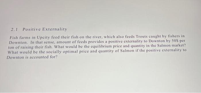 2.1 Positive Externality
Fish farms in Upcity feed their fish on the river, which also feeds Trouts caught by fishers in
Downton. In that sense, amount of feeds provides a positive externality to Downton by 50 per
ton of raising their fish. What would be the equilibrium price and quantity in the Salmon market?
What would be the socially optimal price and quantity of Salmon if the positive externality to
Downton is accounted for?
