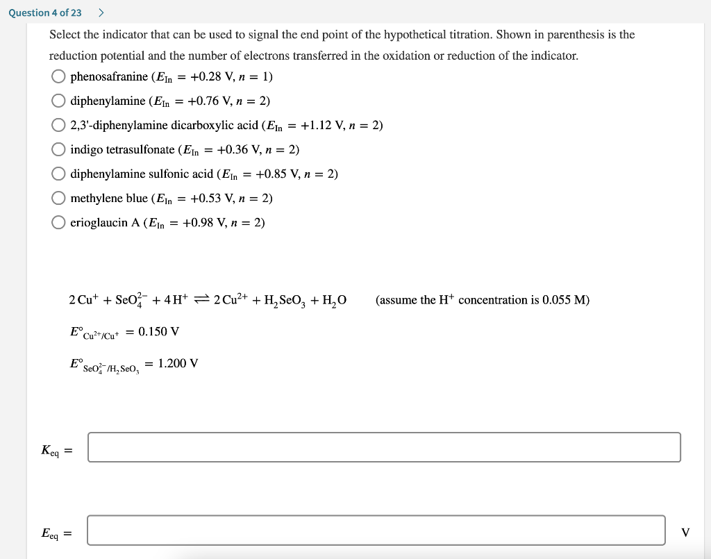 Question 4 of 23 >
Select the indicator that can be used to signal the end point of the hypothetical titration. Shown in parenthesis is the
reduction potential and the number of electrons transferred in the oxidation or reduction of the indicator.
O phenosafranine (E = +0.28 V, n = 1)
diphenylamine (Ein = +0.76 V, n = 2)
O 2,3'-diphenylamine dicarboxylic acid (En = +1.12 V, n = 2)
O indigo tetrasulfonate (Ein = +0.36 V, n = 2)
O diphenylamine sulfonic acid (E = +0.85 V, n = 2)
Omethylene blue (Ein = +0.53 V, n = 2)
O erioglaucin A (EIn = +0.98 V, n = 2)
Keq
2 Cut + SeO2 + 4H+ 2 Cu²+ + H₂SO3 + H₂O
E Cu²+/Cut = 0.150 V
E Seo /H₂SeO,
=
Eeq =
= 1.200 V
(assume the H+ concentration is 0.055 M)
V