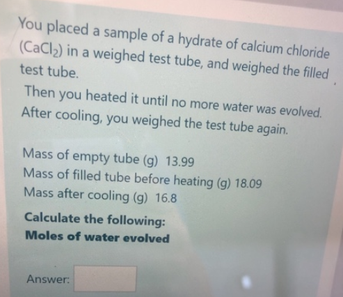 You placed a sample of a hydrate of calcium chloride
(CaCl₂) in a weighed test tube, and weighed the filled
test tube.
Then you heated it until no more water was evolved.
After cooling, you weighed the test tube again.
Mass of empty tube (g) 13.99
Mass of filled tube before heating (g) 18.09
Mass after cooling (g) 16.8
Calculate the following:
Moles of water evolved
Answer: