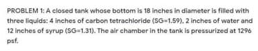 PROBLEM 1: A closed tank whose bottom is 18 inches in diameter is filled with
three liquids: 4 inches of carbon tetrachloride (SG=1.59), 2 inches of water and
12 inches of syrup (SG=1.31). The air chamber in the tank is pressurized at 1296
psf.
