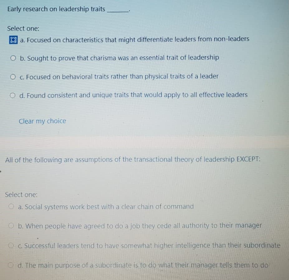 Early research on leadership traits
Select one:
Oa. Focused on characteristics that might differentiate leaders from non-leaders
O b. Sought to prove that charisma was an essential trait of leadership
O c. Focused on behavioral traits rather than physical traits of a leader
O d. Found consistent and unique traits that would apply to all effective leaders
Clear my choice
All of the following are assumptions of the transactional theory of leadership EXCEPT:
Select one:
O a. Social systems work best with a clear chain of command
O b. When people have agreed to do a job they cede all authority to their manager
OC. Successful leaders tend to have somewhat higher intelligence than their subordinate
Od. The main purpose of a subordinate is to do what their manager tells them to do
