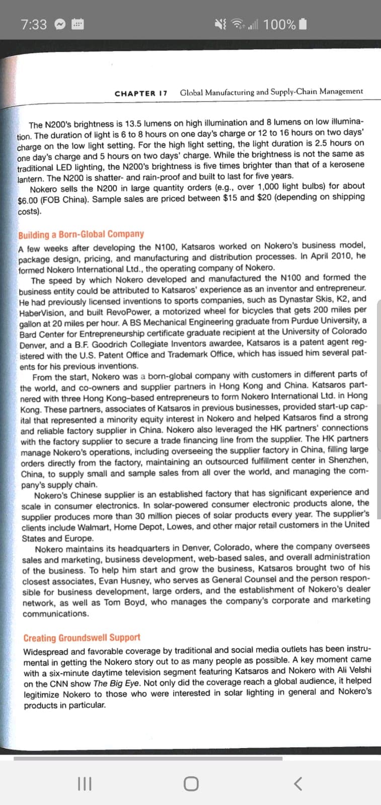 7:33
3 all 100%
.::
CHAPTER I7
Global Manufacturing and Supply-Chain Management
The N200's brightness is 13.5 lumens on high illumination and 8 lumens on low illumina-
tion. The duration of light is 6 to 8 hours on one day's charge or 12 to 16 hours on two days'
charge on the low light setting. For the high light setting, the light duration is 2.5 hours on
one day's charge and 5 hours on two days' charge. While the brightness is not the same as
traditional LED lighting, the N200's brightness is five times brighter than that of a kerosene
lantern. The N200 is shatter- and rain-proof and built to last for five years.
Nokero sells the N200 in large quantity orders (e.g., over 1,000 light bulbs) for about
$6.00 (FOB China). Sample sales are priced between $15 and $20 (depending on shipping
costs).
Building a Born-Global Company
A few weeks after developing the N100, Katsaros worked on Nokero's business model,
package design, pricing, and manufacturing and distribution processes. In April 2010, he
formed Nokero International Ltd., the operating company of Nokero.
The speed by which Nokero developed and manufactured the N100 and formed the
business entity could be attributed to Katsaros' experience as an inventor and entrepreneur.
He had previously licensed inventions to sports companies, such as Dynastar Skis, K2, and
HaberVision, and built RevoPower, a motorized wheel for bicycles that gets 200 miles per
gallon at 20 miles per hour. A BS Mechanical Engineering graduate from Purdue University, a
Bard Center for Entrepreneurship certificate graduate recipient at the University of Colorado
Denver, and a B.F. Goodrich Collegiate Inventors awardee, Katsaros is a patent agent reg-
istered with the U.S. Patent Office and Trademark Office, which has issued him several pat-
ents for his previous inventions.
From the start, Nokero was a born-global company with customers in different parts of
the world, and co-owners and supplier partners in Hong Kong and China. Katsaros part-
nered with three Hong Kong-based entrepreneurs to form Nokero International Ltd. in Hong
Kong. These partners, associates of Katsaros in previous businesses, provided start-up cap-
ital that represented a minority equity interest in Nokero and helped Katsaros find a strong
and reliable factory supplier in China. Nokero also leveraged the HK partners' connections
with the factory supplier to secure a trade financing line from the supplier. The HK partners
manage Nokero's operations, including overseeing the supplier factory in China, filling large
orders directly from the factory, maintaining an outsourced fulfillment center in Shenzhen,
China, to supply small and sample sales from all over the world, and managing the com-
pany's supply chain.
Nokero's Chinese supplier is an established factory that has significant experience and
scale in consumer electronics. In solar-powered consumer electronic products alone, the
supplier produces more than 30 million pieces of solar products every year. The supplier's
clients include Walmart, Home Depot, Lowes, and other major retail customers in the United
States and Europe.
Nokero maintains its headquarters in Denver, Colorado, where the company oversees
sales and marketing, business development, web-based sales, and overall administration
of the business. To help him start and grow the business, Katsaros brought two of his
closest associates, Evan Husney, who serves as General Counsel and the person respon-
sible for business development, large orders, and the establishment of Nokero's dealer
network, as well as Tom Boyd, who manages the company's corporate and marketing
communications.
Creating Groundswell Support
Widespread and favorable coverage by traditional and social media outlets has been instru-
mental in getting the Nokero story out to as many people as possible. A key moment came
with a six-minute daytime television segment featuring Katsaros and Nokero with Ali Velshi
on the CNN show The Big Eye. Not only did the coverage reach a global audience, it helped
legitimize Nokero to those who were interested in solar lighting in general and Nokero's
products in particular.
II
