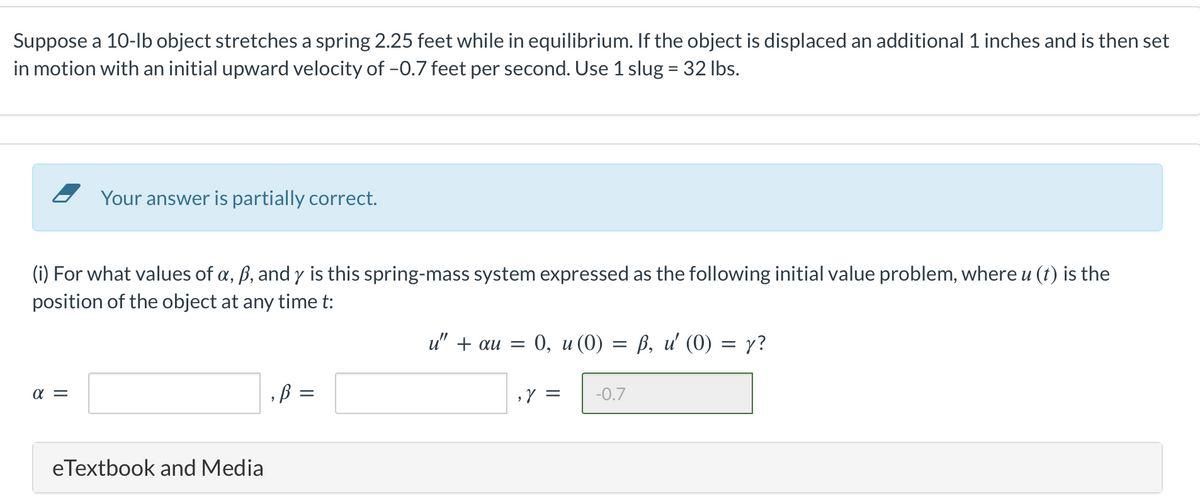 Suppose a 10-lb object stretches a spring 2.25 feet while in equilibrium. If the object is displaced an additional 1 inches and is then set
in motion with an initial upward velocity of -0.7 feet per second. Use 1 slug = 32 lbs.
Your answer is partially correct.
(i) For what values of a, ß, and y is this spring-mass system expressed as the following initial value problem, where u (t) is the
position of the object at any time t:
α =
eTextbook and Media
,B =
=
u" + au = 0, u (0) = ß, u' (0) = y?
, Y = =
-0.7