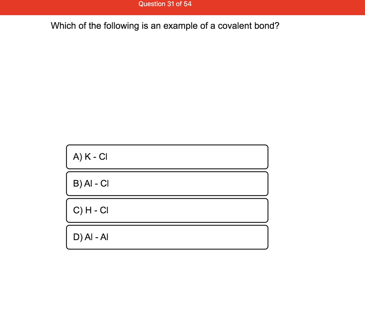 Question 31 of 54
Which of the following is an example of a covalent bond?
А) К - CI
B) AI - CI
С) Н - СI
D) Al - AI
