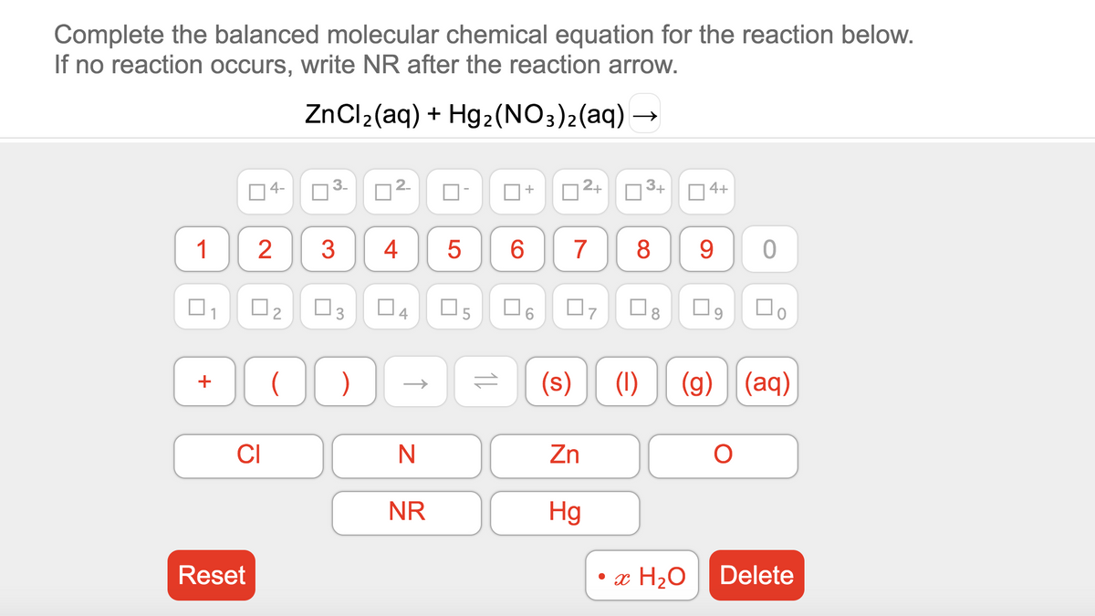 Complete the balanced molecular chemical equation for the reaction below.
If no reaction occurs, write NR after the reaction arrow.
ZnCl2(aq) + Hg2(NO3)2(aq) →
04-
3-
2-
2+
3.+
+
4+
1
2
3
4
7
8
1
4
O5
(s)
(1)
(g) (aq)
+
CI
Zn
NR
Hg
Reset
• x H2O
Delete
3.
