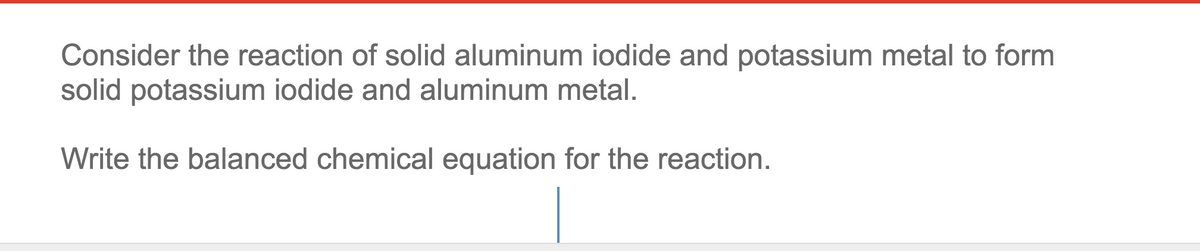 Consider the reaction of solid aluminum iodide and potassium metal to form
solid potassium iodide and aluminum metal.
Write the balanced chemical equation for the reaction.
