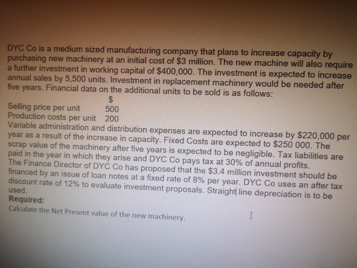 DYC Co is a medium sized manufacturing company that plans to increase capacity by
purchasing new machinery at an initial cost of $3 million. The new machine will also require
a further investment in working capital of $400,000. The investment is expected to increase
annual sales by 5,500 units. Investment in replacement machinery would be needed after
five years. Financial data on the additional units to be sold is as follows:
$
500
200
Selling price per unit
Production costs per unit
Variable administration and distribution expenses are expected to increase by $220,000 per
year as a result of the increase in capacity. Fixed Costs are expected to $250 000. The
scrap value of the machinery after five years is expected to be negligible. Tax liabilities are
paid in the year in which they arise and DYC Co pays tax at 30% of annual profits.
The Finance Director of DYC Co has proposed that the $3.4 million investment should be
financed by an issue of loan notes at a fixed rate of 8% per year. DYC Co uses an after tax
discount rate of 12% to evaluate investment proposals. Straight line depreciation is to be
used.
Required:
Calculate the Net Present value of the new machinery.
I