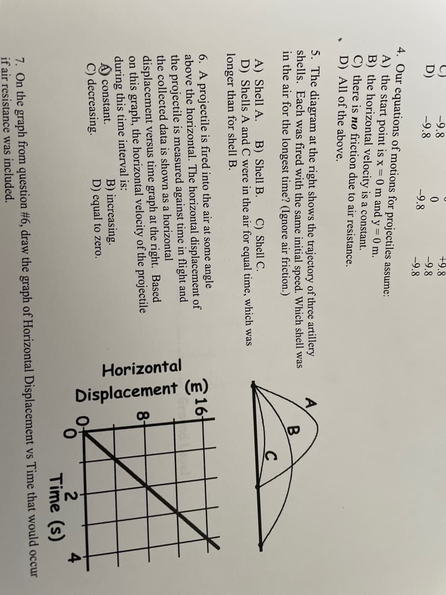 Horizontal
Displacement (m)
+9.8
-9.8
-9.8
D)
-9.8
-9.8
-9.8
4. Our equations of motions for projectiles assúme:
A) the start point is x = 0 m and y = 0 m.
B) the horizontal velocity is a constant.
C) there is no friction due to air resistance.
D) All of the above.
5. The diagram at the right shows the trajectory of three artillery
shells. Each was fired with the same initial speed. Which shell was
in the air for the longest time? (Ignore air friction.)
A) Shell A.
D) Shells A and C were in the air for equal time, which was
longer than for shell B.
B) Shell B.
C) Shell C.
6. A projectile is fired into the air at some angle
above the horizontal. The horizontal displacement of
the projectile is measured against time in flight and
the collected data is shown as a horizontal
displacement versus time graph at the right. Based
on this graph, the horizontal velocity of the projectile
during this time interval is:
A) constant.
C) decreasing.
B) increasing.
D) equal to zero.
Time (s)
7. On the graph from question #6, draw the graph of Horizontal Displacement vs Time that would occur
if air resistance was included.
