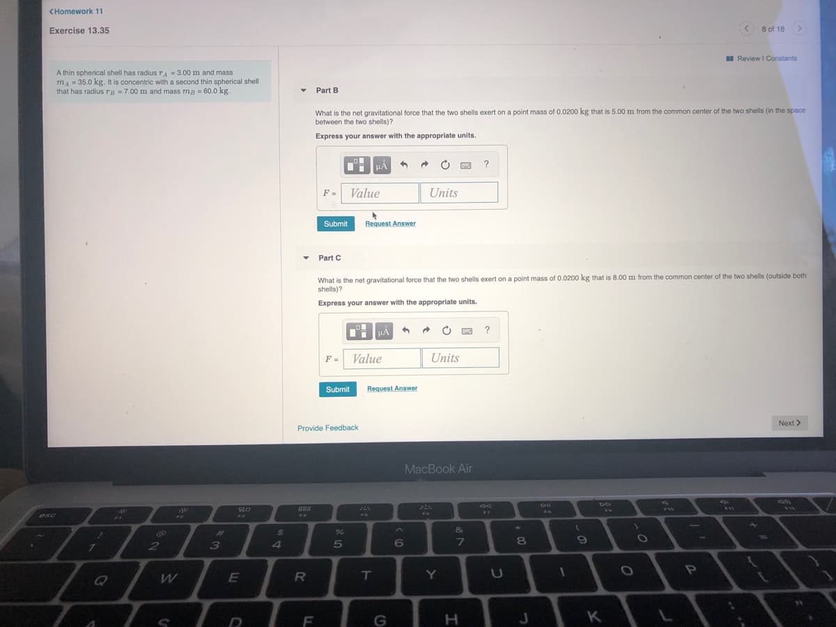 (Homework 11
Exercise 13.35
8 of 18>
A Review I Constants
A thin spherical shell has radiusTA = 3.00 m and mass
mA = 35.0 kg. It is concentric with a second thin spherical shell
that has radius ra =7.00 m and mass mg = 60.0 kg.
Part B
What is the net gravitational force that the two shells exert on a point mass of 0.0200 kg that is 5.00 m from the common center of the two shells (in the space
between the two shells)?
Express your answer with the appropriate units.
THHẢ
F =
Value
Units
Submit
Request Answer
Part C
What is the net gravitational force that the two shells exert on a point mass of 0.0200 kg that is 8.00 m from the common center of the two shells (outside both
shells)?
Express your answer with the appropriate units.
?
F = Value
Units
Submit
Request Answer
Next >
Provide Feedback
MacBook Air
80
888
F10
VI2
F7
esc
F3
F4
FI
1
%23
%24
2
E
Y
U
F
G
K

