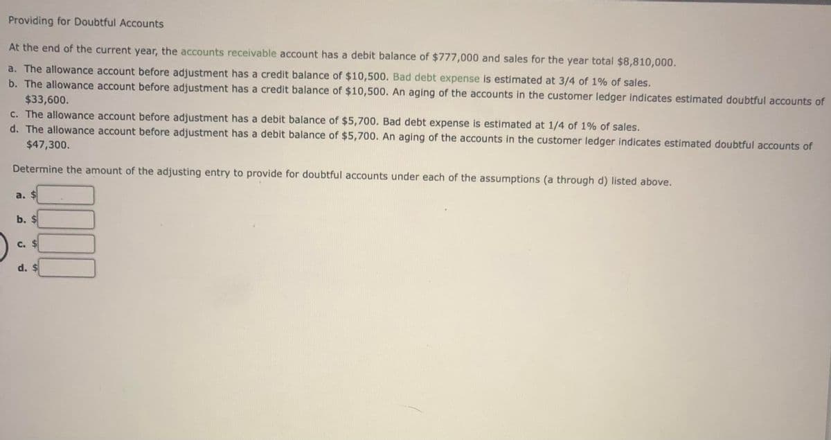 Providing for Doubtful Accounts
At the end of the current year, the accounts receivable account has a debit balance of $777,000 and sales for the year total $8,810,000.
a. The allowance account before adjustment has a credit balance of $10,500. Bad debt expense is estimated at 3/4 of 1% of sales.
b. The allowance account before adjustment has a credit balance of $10,500. An aging of the accounts in the customer ledger indicates estimated doubtful accounts of
$33,600.
c. The allowance account before adjustment has a debit balance of $5,700. Bad debt expense is estimated at 1/4 of 1% of sales.
d. The allowance account before adjustment has a debit balance of $5,700. An aging of the accounts in the customer ledger indicates estimated doubtful accounts of
$47,300.
Determine the amount of the adjusting entry to provide for doubtful accounts under each of the assumptions (a through d) listed above.
a. $
b. $
d. $
%24
