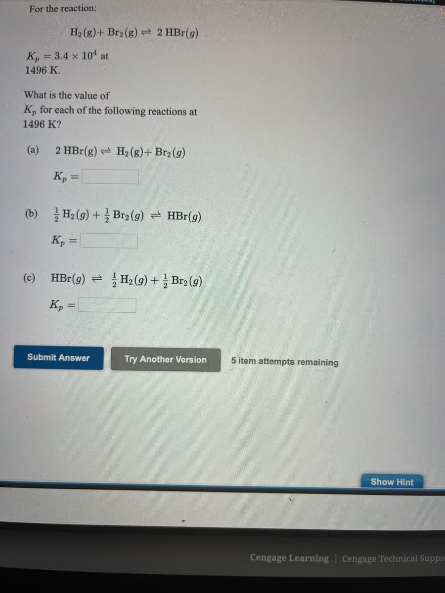 For the reaction:
H2 (g)+ Br2 (g) 2 HBr(g)
K, = 3.4 x 104 at
1496 K.
What is the value of
K, for each of the following reactions at
1496 K?
(a)
2 HBr(g) = H2 (g)+ Br2 (g)
K, =
%3D
(b) 글He (9) + 글Brg (g) HBr(g)
K, =
%3D
(c)
HBr (g) 큰 글Ha (g) +글 Brg(g)
K, =
Submit Answer
Try Another Version
5 item attempts remaining
Show Hint
Cengage Learning | Cengage Technical Suppo
