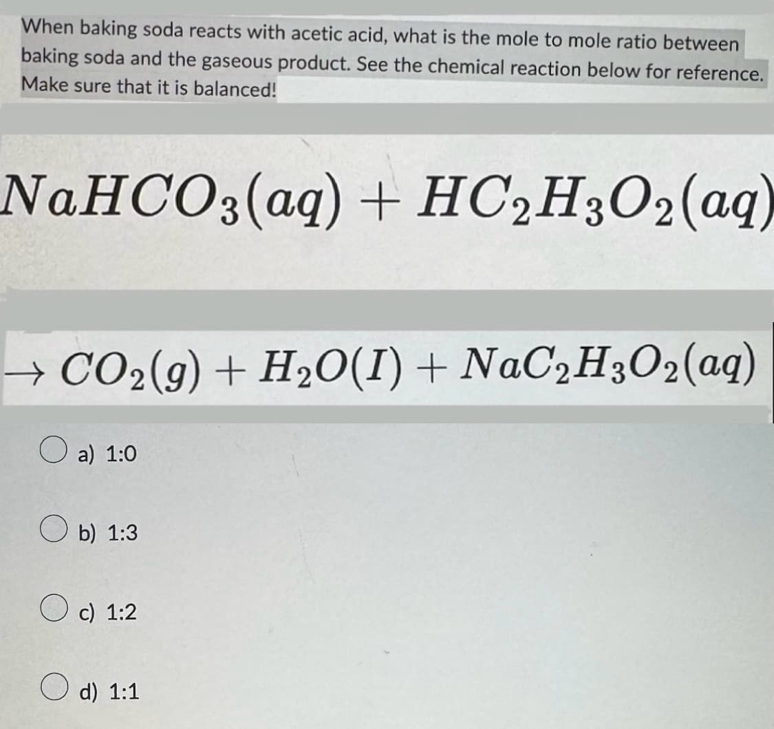 When baking soda reacts with acetic acid, what is the mole to mole ratio between
baking soda and the gaseous product. See the chemical reaction below for reference.
Make sure that it is balanced!
NaHCO3(aq) + HC2H3O2(aq)
→ CO2(g) + H2O(I) + NaC2H3O2(aq)
a) 1:0
b) 1:3
c) 1:2
d) 1:1