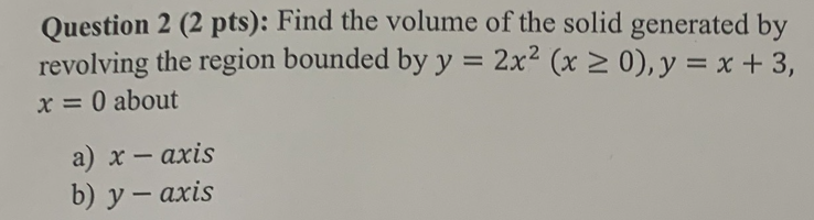 Question 2 (2 pts): Find the volume of the solid generated by
revolving the region bounded by y = 2x² (x ≥ 0), y = x + 3,
x = 0 about
a) x-axis
b) y-axis