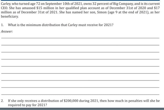 Carley, who turned age 72 on September 10th of 2021, owns 32 percent of Big Company, and is its current
CEO. She has amassed $15 million in her qualified plan account as of December 31st of 2020 and $17
million as of December 31st of 2021. She has named her son, Simon (age 9 at the end of 2021), as her
beneficiary.
1. What is the minimum distribution that Carley must receive for 2021?
Answer:
2. If she only receives a distribution of $200,000 during 2021, then how much in penalties will she be
required to pay for 2021?