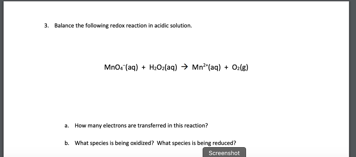 3.
Balance the following redox reaction in acidic solution.
MnOa (aq) + H2O2(aq) → Mn2*(ag) + O2(g)
а.
How many electrons are transferred in this reaction?
b. What species is being oxidized? What species is being reduced?
Screenshot
