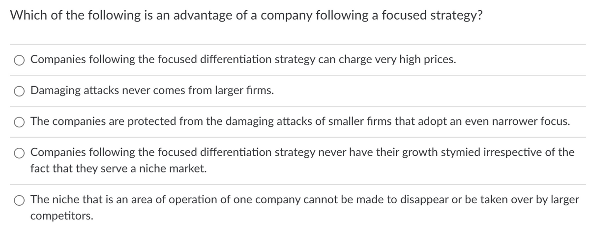 Which of the following is an advantage of a company following a focused strategy?
Companies following the focused differentiation strategy can charge very high prices.
Damaging attacks never comes from larger firms.
The companies are protected from the damaging attacks of smaller firms that adopt an even narrower focus.
Companies following the focused differentiation strategy never have their growth stymied irrespective of the
fact that they serve a niche market.
The niche that is an area of operation of one company cannot be made to disappear or be taken over by larger
competitors.