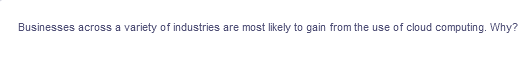 Businesses across a variety of industries are most likely to gain from the use of cloud computing. Why?
