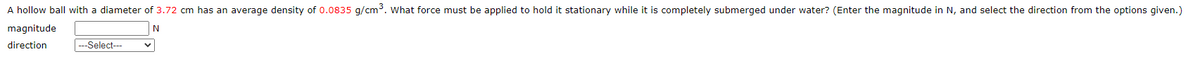 A hollow ball with a diameter of 3.72 cm has an average density of 0.0835 g/cm³. What force must be applied to hold it stationary while it is completely submerged under water? (Enter the magnitude in N, and select the direction from the options given.)
magnitude
direction
---Select---
