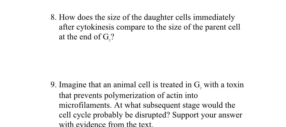 8. How does the size of the daughter cells immediately
after cytokinesis compare to the size of the parent cell
at the end of G,?
9. Imagine that an animal cell is treated in G, with a toxin
that prevents polymerization of actin into
microfilaments. At what subsequent stage would the
cell cycle probably be disrupted? Support your answer
with evidence from the text.
