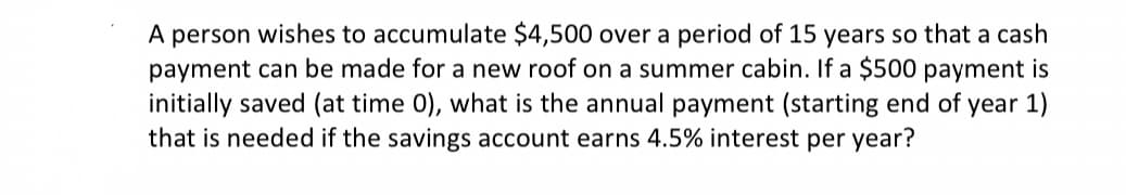 A person wishes to accumulate $4,500 over a period of 15 years so that a cash
payment can be made for a new roof on a summer cabin. If a $500 payment is
initially saved (at time 0), what is the annual payment (starting end of year 1)
that is needed if the savings account earns 4.5% interest per year?